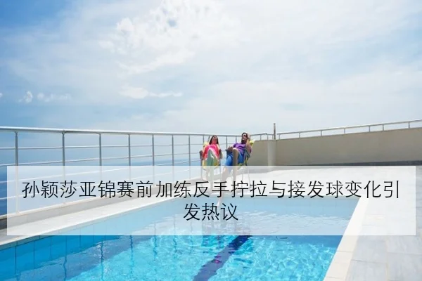 孙颖莎亚锦赛前加练反手拧拉与接发球变化引发热议