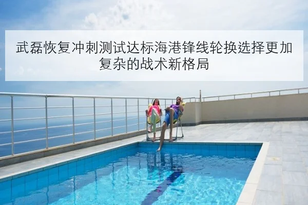 武磊恢复冲刺测试达标海港锋线轮换选择更加复杂的战术新格局